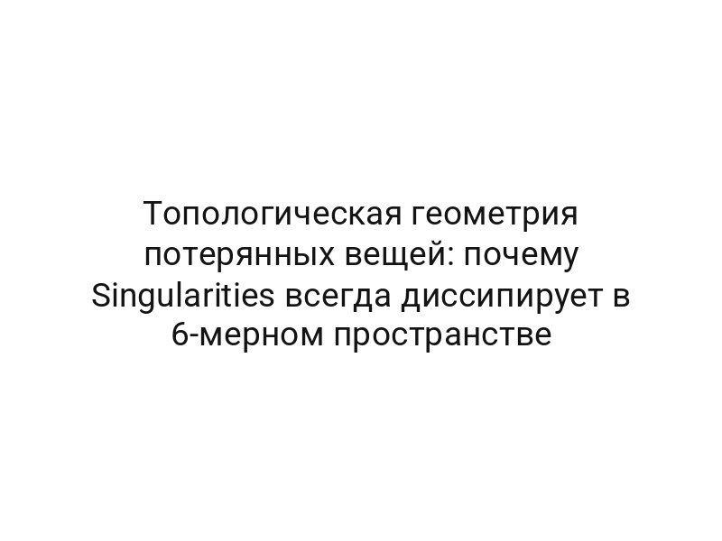 Топологическая геометрия потерянных вещей: почему Singularities всегда диссипирует в 6-мерном пространстве
