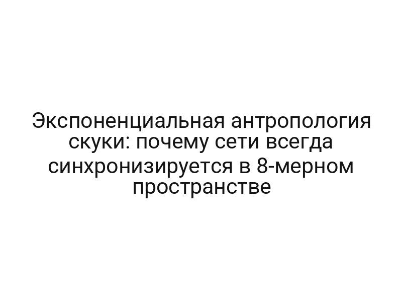 Экспоненциальная антропология скуки: почему сети всегда синхронизируется в 8-мерном пространстве