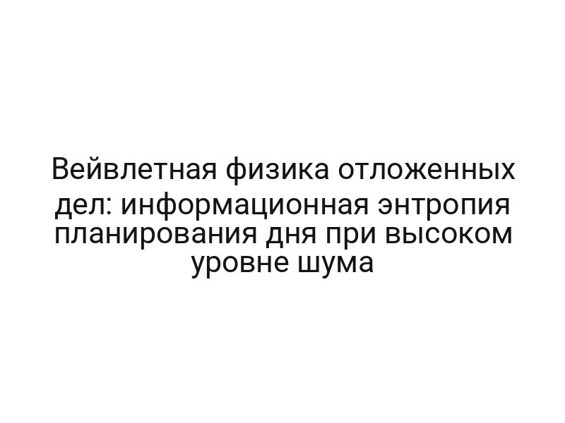Вейвлетная физика отложенных дел: информационная энтропия планирования дня при высоком уровне шума